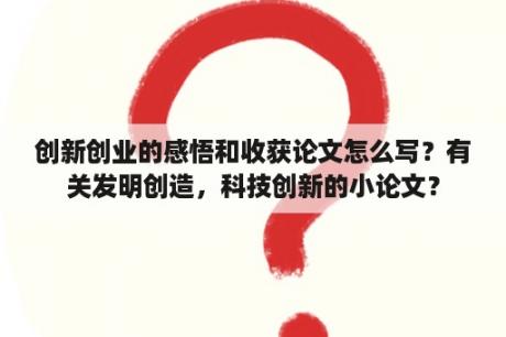 创新创业的感悟和收获论文怎么写？有关发明创造，科技创新的小论文？