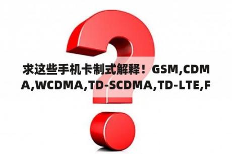 求这些手机卡制式解释！GSM,CDMA,WCDMA,TD-SCDMA,TD-LTE,FDD-LTE？GSM与CDMA什麼区别？