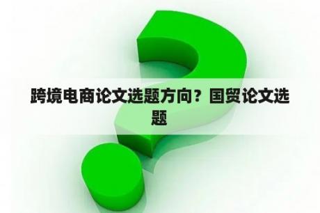 跨境电商论文选题方向？国贸论文选题