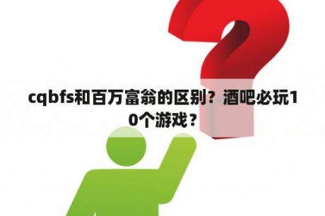 cqbfs和百万富翁的区别？酒吧必玩10个游戏？