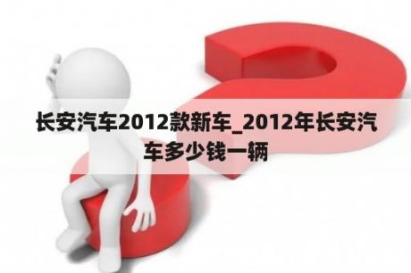 长安汽车2012款新车_2012年长安汽车多少钱一辆