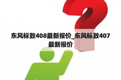 东风标致408最新报价_东风标致407最新报价