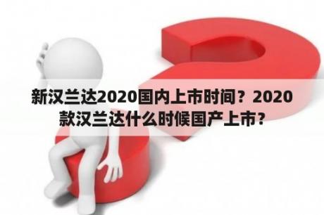 新汉兰达2020国内上市时间？2020款汉兰达什么时候国产上市？