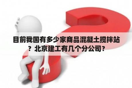 目前我国有多少家商品混凝土搅拌站？北京建工有几个分公司？