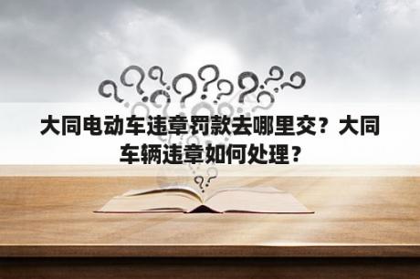 大同电动车违章罚款去哪里交？大同车辆违章如何处理？