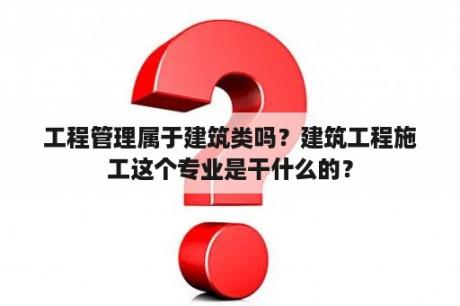 工程管理属于建筑类吗？建筑工程施工这个专业是干什么的？