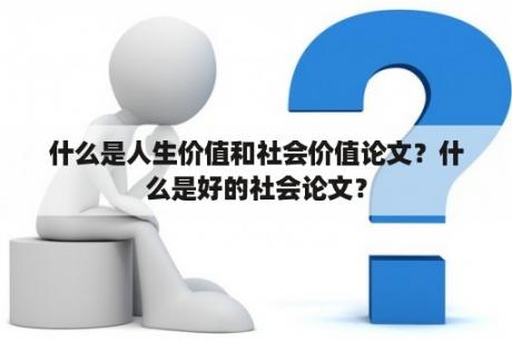 什么是人生价值和社会价值论文？什么是好的社会论文？