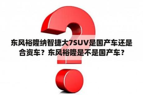 东风裕隆纳智捷大7SUV是国产车还是合资车？东风裕隆是不是国产车？