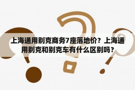 上海通用别克商务7座落地价？上海通用别克和别克车有什么区别吗？