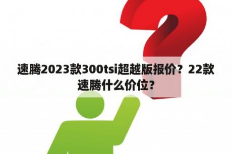 速腾2023款300tsi超越版报价？22款速腾什么价位？