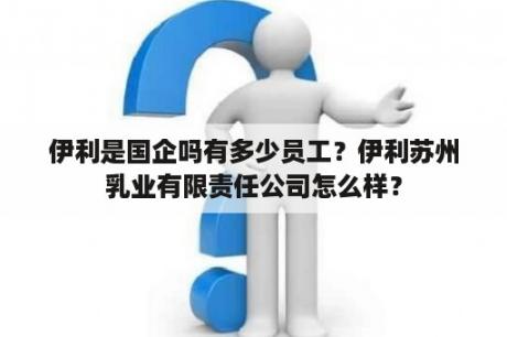 伊利是国企吗有多少员工？伊利苏州乳业有限责任公司怎么样？