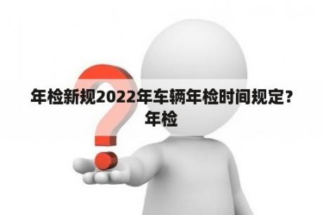 年检新规2022年车辆年检时间规定？年检