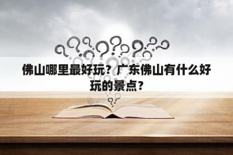 佛山哪里最好玩？广东佛山有什么好玩的景点？