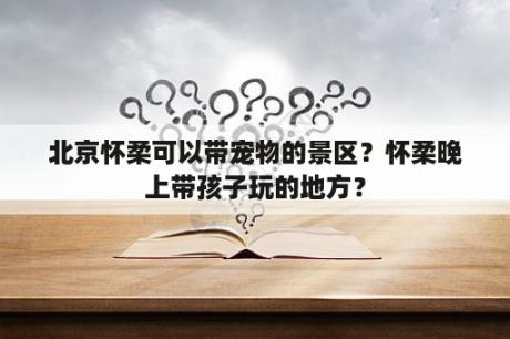 北京怀柔可以带宠物的景区？怀柔晚上带孩子玩的地方？