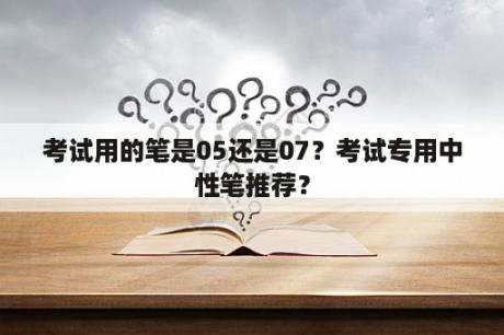 考试用的笔是05还是07？考试专用中性笔推荐？