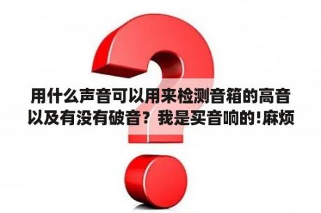 用什么声音可以用来检测音箱的高音以及有没有破音？我是买音响的!麻烦各位推荐几首试音效果好的歌曲或音乐,比较大众化？