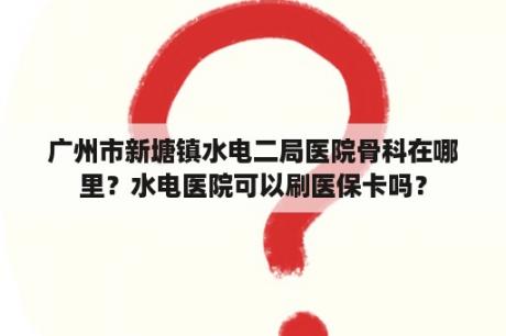 广州市新塘镇水电二局医院骨科在哪里？水电医院可以刷医保卡吗？