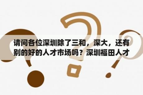 请问各位深圳除了三和，深大，还有别的好的人才市场吗？深圳福田人才市场