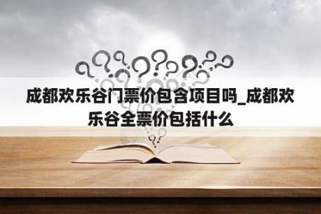 成都欢乐谷门票价包含项目吗_成都欢乐谷全票价包括什么