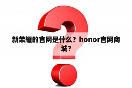 新荣耀的官网是什么？honor官网商城？