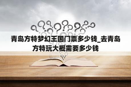 青岛方特梦幻王国门票多少钱_去青岛方特玩大概需要多少钱