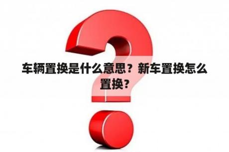 车辆置换是什么意思？新车置换怎么置换？