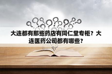 大连都有那些药店有同仁堂专柜？大连医药公司都有哪些？