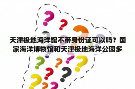 天津极地海洋馆不带身份证可以吗？国家海洋博物馆和天津极地海洋公园多远？