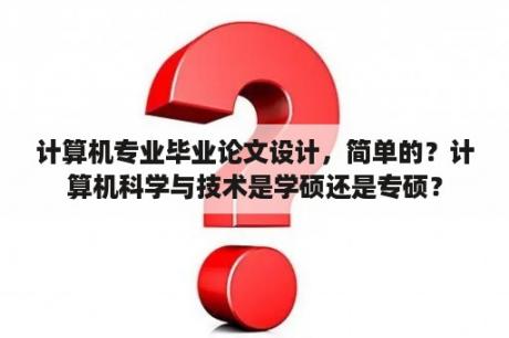 计算机专业毕业论文设计，简单的？计算机科学与技术是学硕还是专硕？