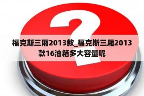 福克斯三厢2013款_福克斯三厢2013款16油箱多大容量呢