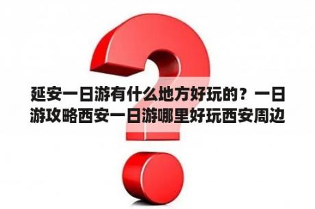 延安一日游有什么地方好玩的？一日游攻略西安一日游哪里好玩西安周边一日游推荐？