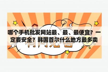 哪个手机批发网站最、最、最便宜？一定要安全？韩国首尔什么地方最多卖电子配件的？