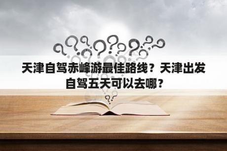 天津自驾赤峰游最佳路线？天津出发自驾五天可以去哪？