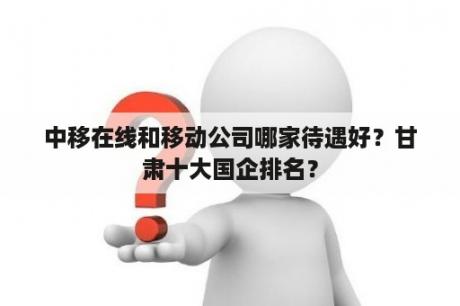 中移在线和移动公司哪家待遇好？甘肃十大国企排名？