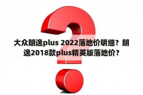 大众朗逸plus 2022落地价明细？朗逸2018款plus精英版落地价？