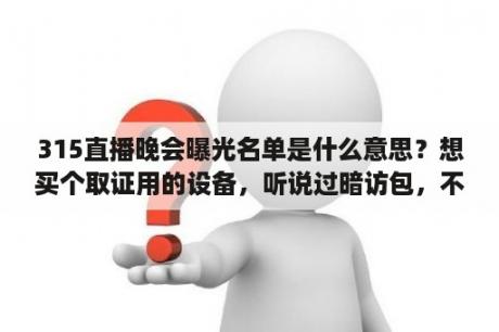 315直播晚会曝光名单是什么意思？想买个取证用的设备，听说过暗访包，不知道好不好用？