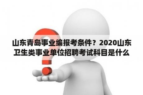 山东青岛事业编报考条件？2020山东卫生类事业单位招聘考试科目是什么？