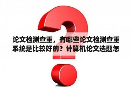 论文检测查重，有哪些论文检测查重系统是比较好的？计算机论文选题怎么选？