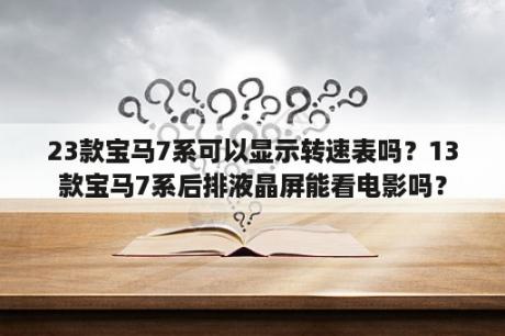 23款宝马7系可以显示转速表吗？13款宝马7系后排液晶屏能看电影吗？