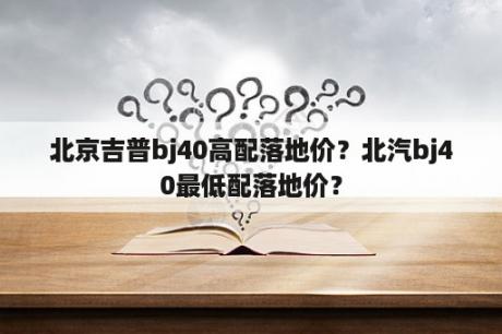 北京吉普bj40高配落地价？北汽bj40最低配落地价？