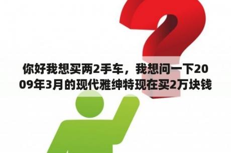 你好我想买两2手车，我想问一下2009年3月的现代雅绅特现在买2万块钱值吗？1.4的手动？雅绅特最耐用的是哪款？