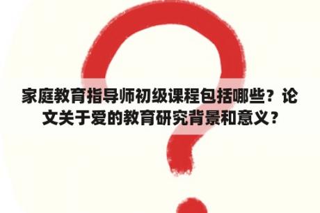 家庭教育指导师初级课程包括哪些？论文关于爱的教育研究背景和意义？