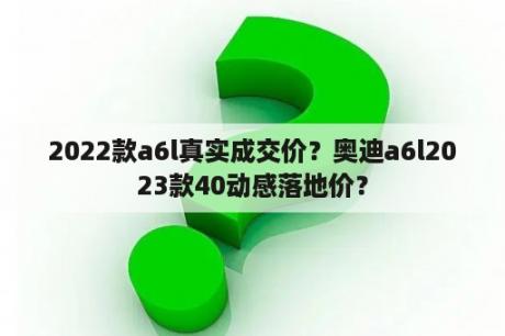 2022款a6l真实成交价？奥迪a6l2023款40动感落地价？