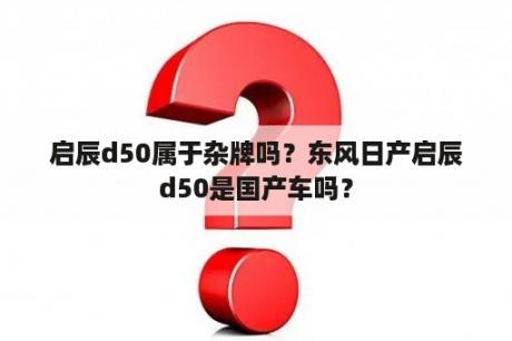 启辰d50属于杂牌吗？东风日产启辰d50是国产车吗？