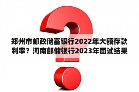 郑州市邮政储蓄银行2022年大额存款利率？河南邮储银行2023年面试结果出来了吗？