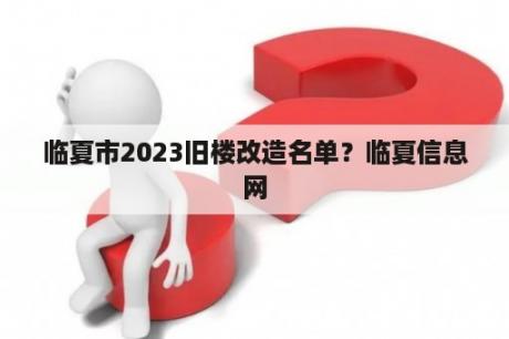 临夏市2023旧楼改造名单？临夏信息网