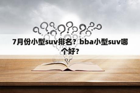 7月份小型suv排名？bba小型suv哪个好？