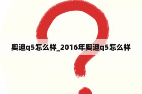 奥迪q5怎么样_2016年奥迪q5怎么样