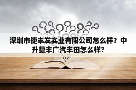 深圳市捷丰发实业有限公司怎么样？中升捷丰广汽丰田怎么样？