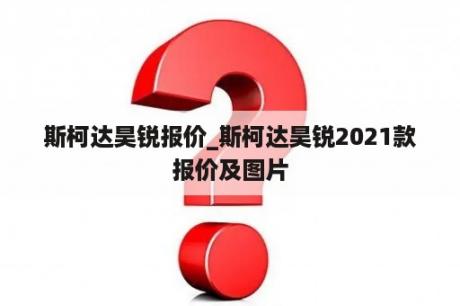 斯柯达昊锐报价_斯柯达昊锐2021款报价及图片